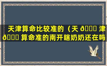 天津算命比较准的（天 🐒 津 🕊 算命准的南开瞎奶奶还在吗）